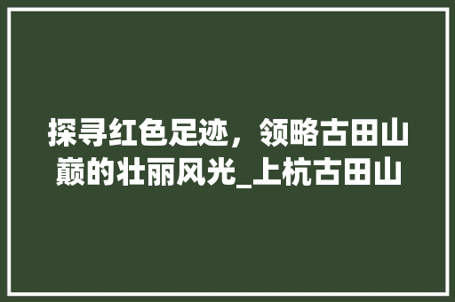 探寻红色足迹，领略古田山巅的壮丽风光_上杭古田山顶景点详细分析