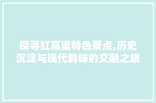 探寻红高粱特色景点,历史沉淀与现代韵味的交融之旅