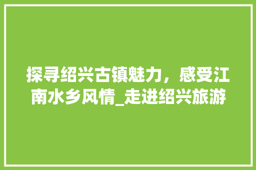 探寻绍兴古镇魅力，感受江南水乡风情_走进绍兴旅游的五大亮点