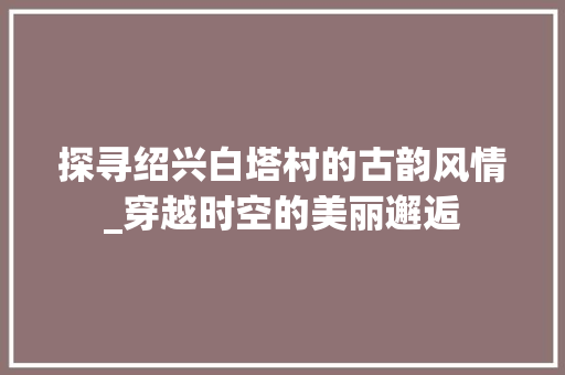 探寻绍兴白塔村的古韵风情_穿越时空的美丽邂逅