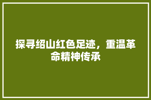 探寻绍山红色足迹，重温革命精神传承