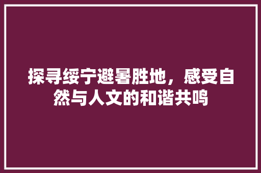 探寻绥宁避暑胜地，感受自然与人文的和谐共鸣