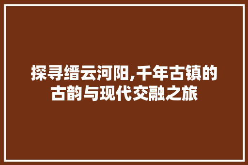 探寻缙云河阳,千年古镇的古韵与现代交融之旅