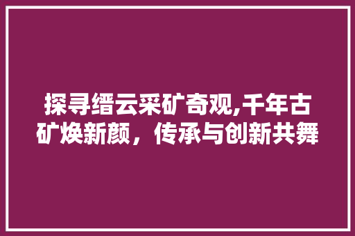 探寻缙云采矿奇观,千年古矿焕新颜，传承与创新共舞