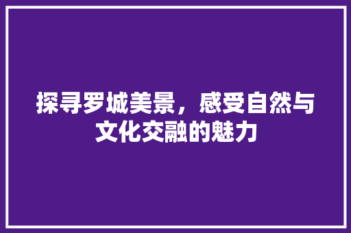 探寻罗城美景，感受自然与文化交融的魅力