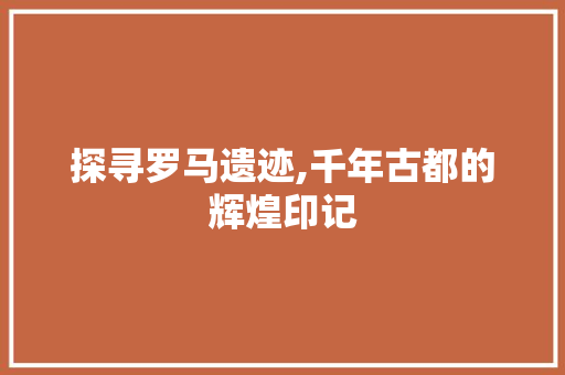 探寻罗马遗迹,千年古都的辉煌印记