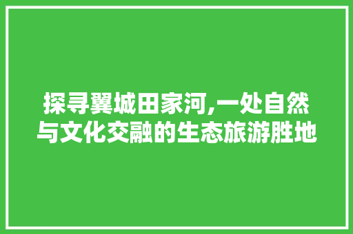 探寻翼城田家河,一处自然与文化交融的生态旅游胜地