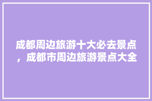 成都周边旅游十大必去景点，成都市周边旅游景点大全 排行。