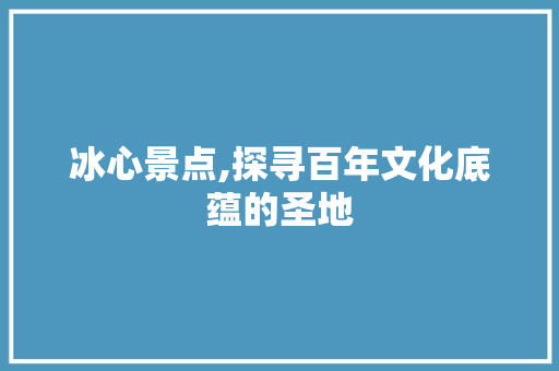 冰心景点,探寻百年文化底蕴的圣地  第1张