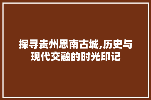 探寻贵州思南古城,历史与现代交融的时光印记