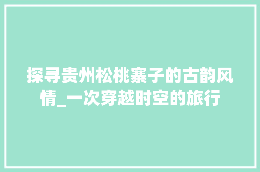 探寻贵州松桃寨子的古韵风情_一次穿越时空的旅行