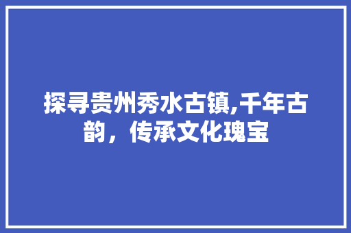 探寻贵州秀水古镇,千年古韵，传承文化瑰宝