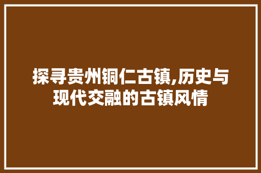 探寻贵州铜仁古镇,历史与现代交融的古镇风情