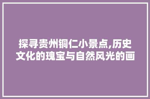 探寻贵州铜仁小景点,历史文化的瑰宝与自然风光的画卷