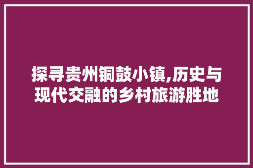 探寻贵州铜鼓小镇,历史与现代交融的乡村旅游胜地