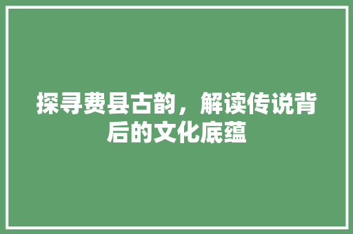 探寻费县古韵，解读传说背后的文化底蕴