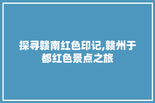 探寻赣南红色印记,赣州于都红色景点之旅