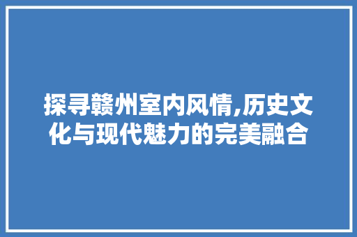 探寻赣州室内风情,历史文化与现代魅力的完美融合