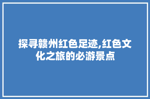 探寻赣州红色足迹,红色文化之旅的必游景点