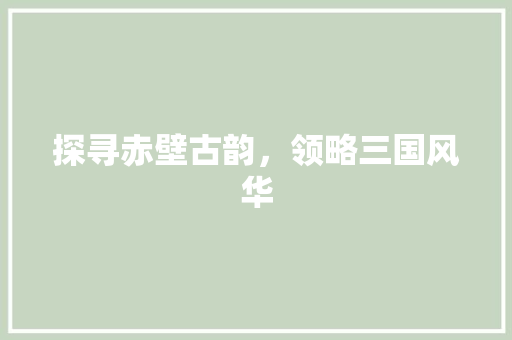 探寻赤壁古韵，领略三国风华