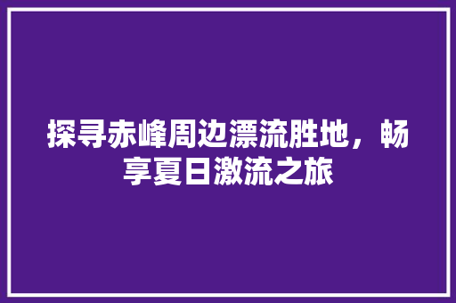 探寻赤峰周边漂流胜地，畅享夏日激流之旅