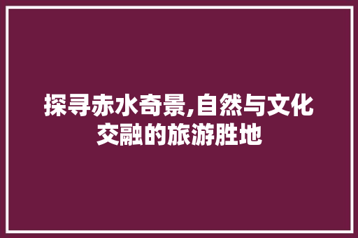 探寻赤水奇景,自然与文化交融的旅游胜地