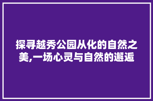 探寻越秀公园从化的自然之美,一场心灵与自然的邂逅