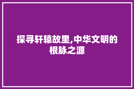 探寻轩辕故里,中华文明的根脉之源