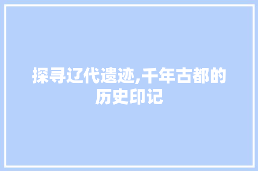 探寻辽代遗迹,千年古都的历史印记