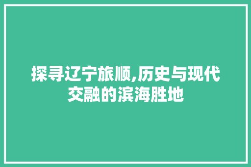 探寻辽宁旅顺,历史与现代交融的滨海胜地