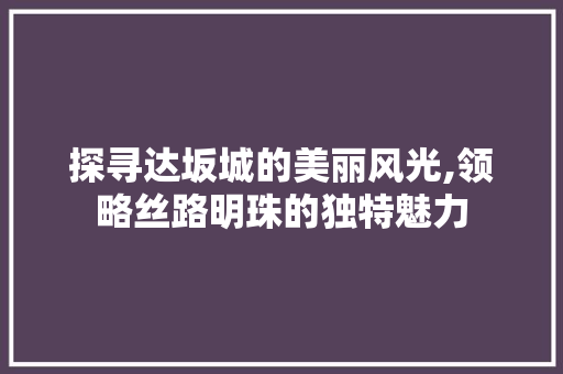 探寻达坂城的美丽风光,领略丝路明珠的独特魅力