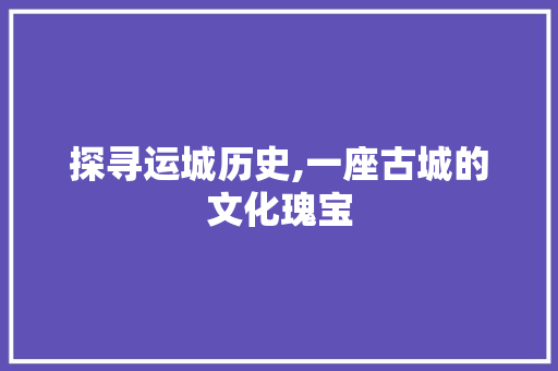 探寻运城历史,一座古城的文化瑰宝