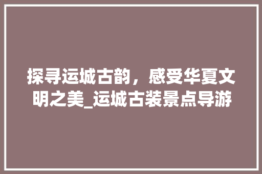 探寻运城古韵，感受华夏文明之美_运城古装景点导游图赏析