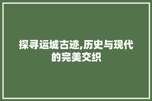 探寻运城古迹,历史与现代的完美交织