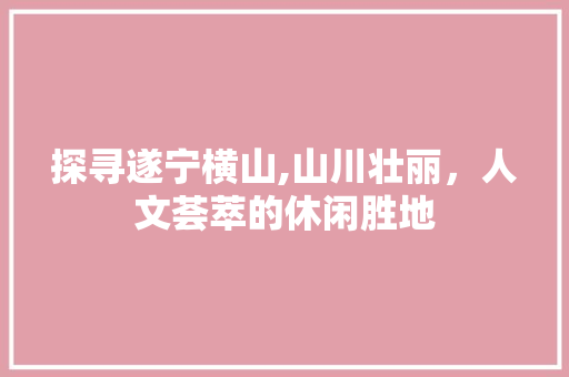 探寻遂宁横山,山川壮丽，人文荟萃的休闲胜地