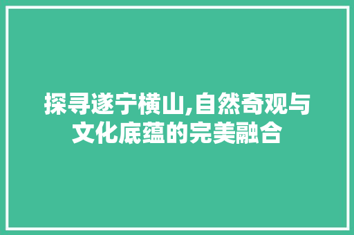 探寻遂宁横山,自然奇观与文化底蕴的完美融合