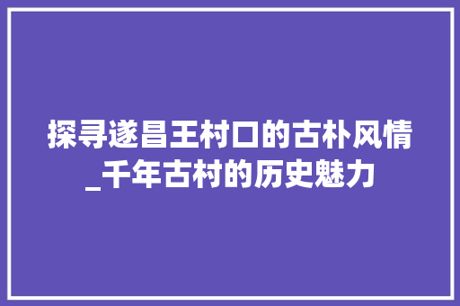 探寻遂昌王村口的古朴风情_千年古村的历史魅力