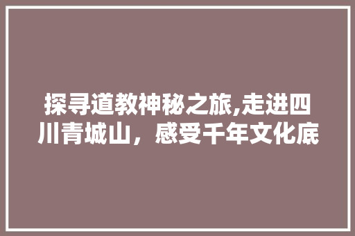 探寻道教神秘之旅,走进四川青城山，感受千年文化底蕴