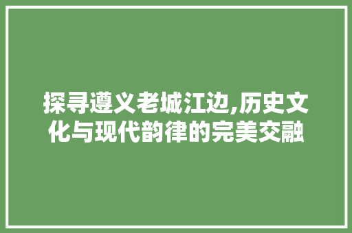 探寻遵义老城江边,历史文化与现代韵律的完美交融