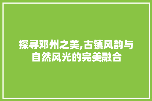 探寻邓州之美,古镇风韵与自然风光的完美融合