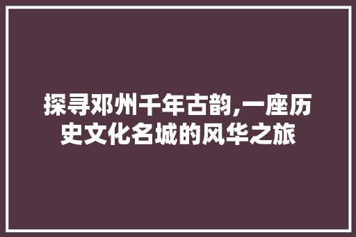 探寻邓州千年古韵,一座历史文化名城的风华之旅