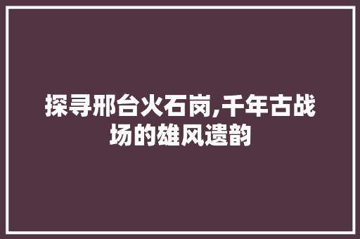 探寻邢台火石岗,千年古战场的雄风遗韵