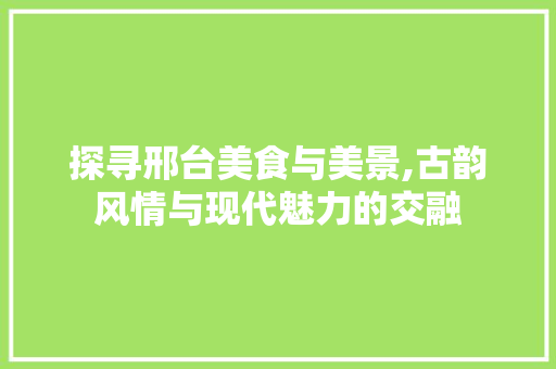 探寻邢台美食与美景,古韵风情与现代魅力的交融