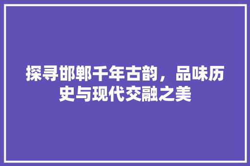 探寻邯郸千年古韵，品味历史与现代交融之美