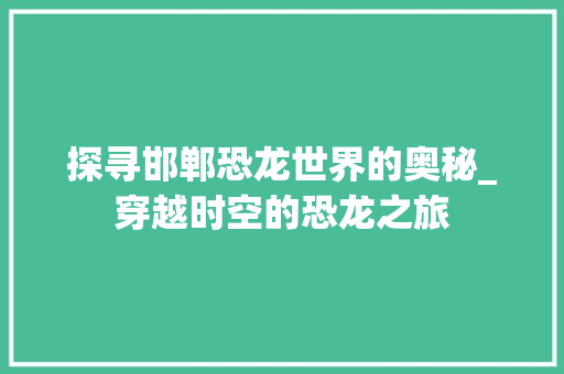 探寻邯郸恐龙世界的奥秘_穿越时空的恐龙之旅