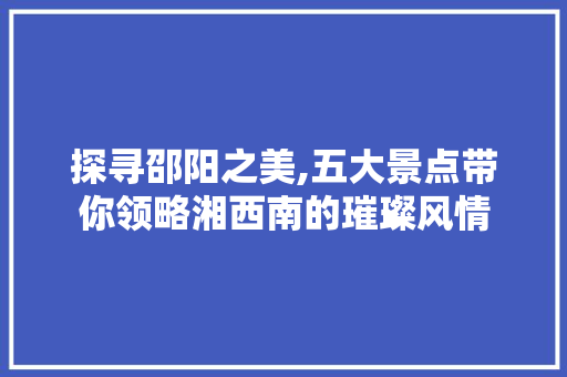 探寻邵阳之美,五大景点带你领略湘西南的璀璨风情