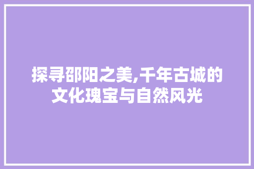 探寻邵阳之美,千年古城的文化瑰宝与自然风光