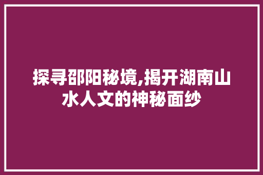 探寻邵阳秘境,揭开湖南山水人文的神秘面纱