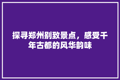 探寻郑州别致景点，感受千年古都的风华韵味