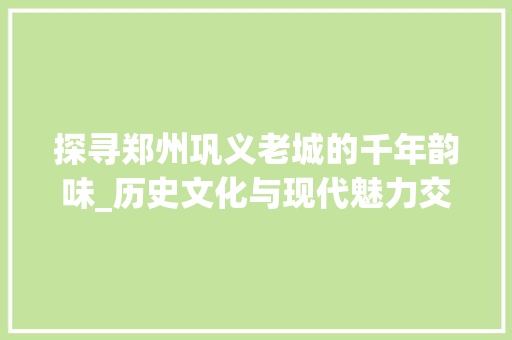 探寻郑州巩义老城的千年韵味_历史文化与现代魅力交融之旅